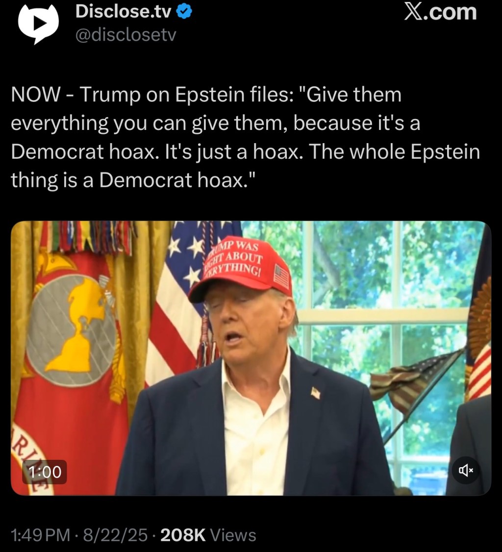 Trump on Epstein files: “Give them everything you can give them, because it’s a Democrat hoax. It’s just a hoax. The whole Epstein thing is a Democrat&nbsp;hoax.”