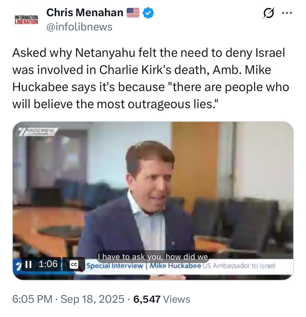 Asked why Netanyahu felt the need to deny Israel was involved in Charlie Kirk’s death, Amb. Mike Huckabee says it’s because “there are people who will believe the most outrageous&nbsp;lies.”