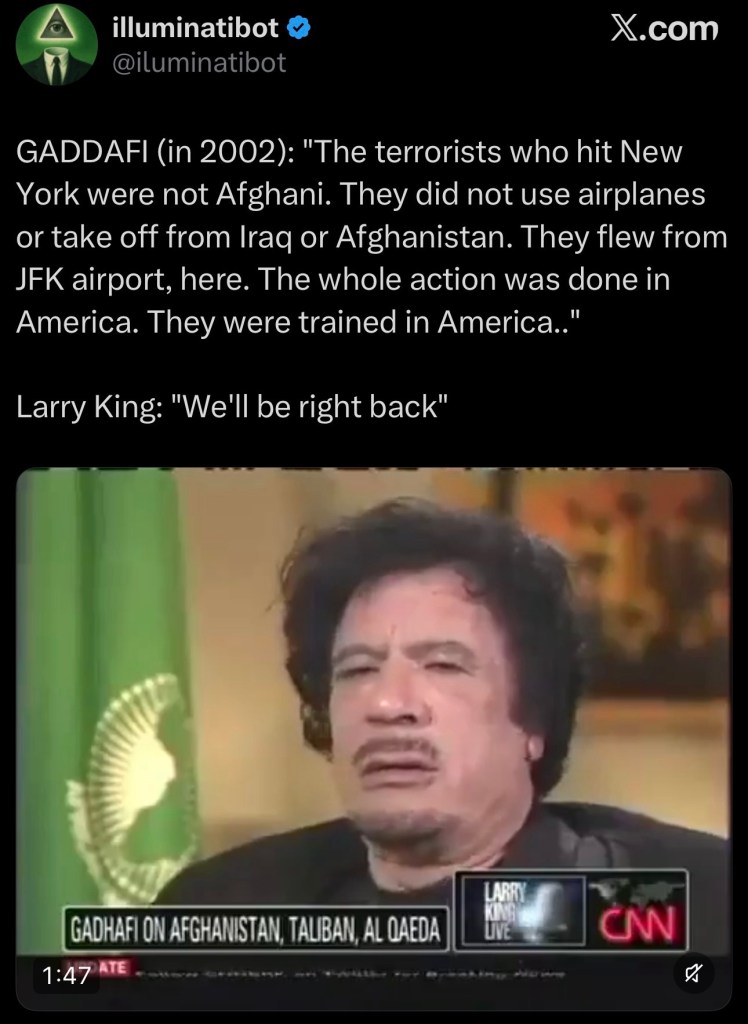 GADDAFI (in 2002): “The terrorists who hit New York were not Afghani. They did not use airplanes or take off from Iraq or Afghanistan. They flew from JFK airport, here. The whole action was done in America. They were trained in America..”